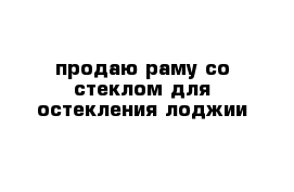 продаю раму со стеклом для остекления лоджии